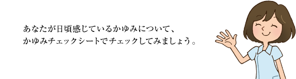 あなたが日頃感じているかゆみについて、かゆみチェックシートでチェックしてみましょう。