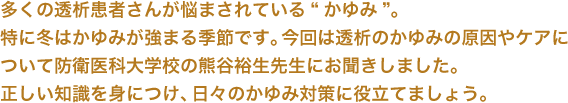 多くの透析患者さんが悩まされている“かゆみ”。特に冬はかゆみが強まる季節です。今回は透析のかゆみの原因やケアについて防衛医科大学校の熊谷裕生先生にお聞きしました。正しい知識を身につけ、日々のかゆみ対策に役立てましょう。