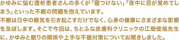 かゆみに悩む透析患者さんの多くが「寝つけない」「夜中に目が覚めてしまう」といった不眠の問題を抱えています。不眠は日中の眠気を引き起こすだけでなく、心身の健康にさまざまな影響を及ぼします。そこで今回は、ちとふな皮膚科クリニックの江畑俊哉先生に、かゆみと眠りの関係や上手な不眠対策についてお聞きしました。