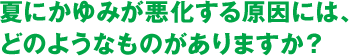 夏にかゆみが悪化する原因には、どのようなものがありますか？