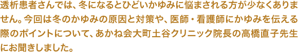 透析患者さんでは、冬になるとひどいかゆみに悩まされる方が少なくありません。今回は冬のかゆみの原因と対策や、医師・看護師にかゆみを伝える際のポイントについて、あかね会大町土谷クリニック院長の高橋直子先生にお聞きしました。