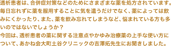 透析患者は、合併症対策などのためにさまざまな薬を処方されています。毎日忘れずに薬を服用することに気を遣うだけでなく、薬によっては飲みにくかったり、また、薬を飲み忘れてしまうなど、悩まれている方も多いのではないでしょうか？今回は、透析患者の薬に関する注意点やかゆみ治療薬の上手な使い方について、あかね会大町土谷クリニックの吉澤拓先生にお聞きしました。