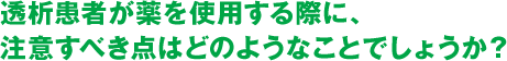 透析患者が薬を使用する際に、注意すべき点はどのようなことでしょうか？