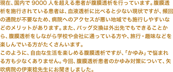 現在、国内で9000人を超える患者が腹膜透析を行っています。腹膜透析を施行されている患者は、血液透析に比べると少ない現状ですが、頻回の通院が不要なため、病院へのアクセスが悪い地域でも施行しやすいなどのメリットがあります。また、バッグ交換は外出先でもできることから、腹膜透析をしながら学校や会社に通っている方や、旅行・趣味などを楽しんでいる方がたくさんいます。このように、自由な生活を楽しめる腹膜透析ですが、「かゆみ」で悩まれる方も少なくありません。今回、腹膜透析患者のかゆみ対策について、矢吹病院の伊東稔先生にお聞きしました。