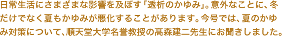 日常生活にさまざまな影響を及ぼす「透析のかゆみ」。意外なことに、冬だけでなく夏もかゆみが悪化することがあります。今号では、夏のかゆみ対策について、順天堂大学名誉教授の髙森建二先生にお聞きしました。