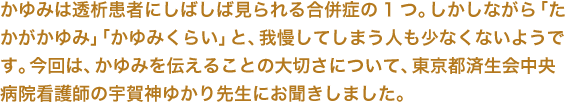 かゆみは透析患者にしばしば見られる合併症の1つ。しかしながら「たかがかゆみ」「かゆみくらい」と、我慢してしまう人も少なくないようです。今回は、かゆみを伝えることの大切さについて、東京都済生会中央病院看護師の宇賀神ゆかり先生にお聞きしました。